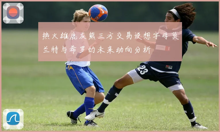 热火雄鹿灰熊三方交易设想字母莫兰特与希罗的未来动向分析