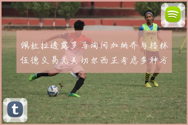 佩杜拉透露罗马询问加纳乔与格林伍德交易无关切尔西正考虑多种方案