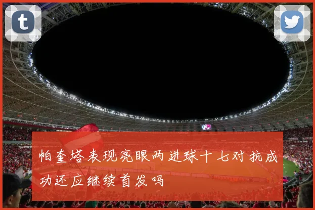 帕奎塔表现亮眼两进球十七对抗成功还应继续首发吗