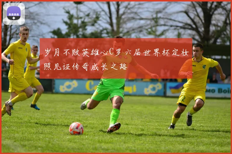 岁月不败英雄心C罗六届世界杯定妆照见证传奇成长之路