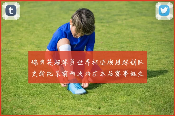 瑞典英超球员世界杯连线进球创队史新纪录前两次均在本届赛事诞生