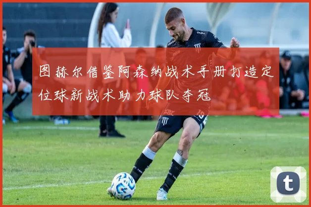 图赫尔借鉴阿森纳战术手册打造定位球新战术助力球队夺冠