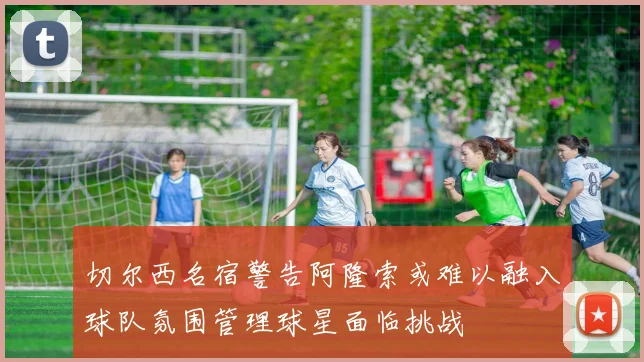 切尔西名宿警告阿隆索或难以融入球队氛围管理球星面临挑战