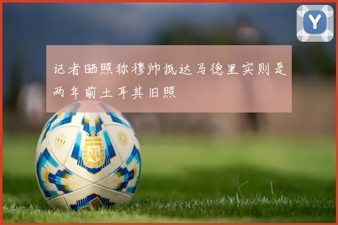 记者晒照称穆帅抵达马德里实则是两年前土耳其旧照