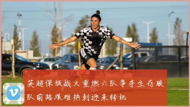 英超保级战火重燃六队争夺生存狼队前路艰难热刺迎来转机
