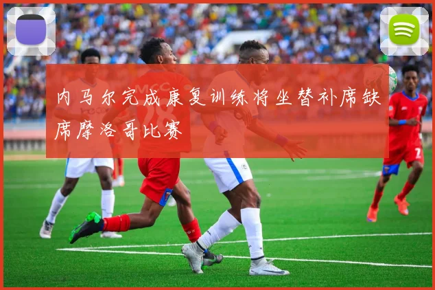 内马尔完成康复训练将坐替补席缺席摩洛哥比赛
