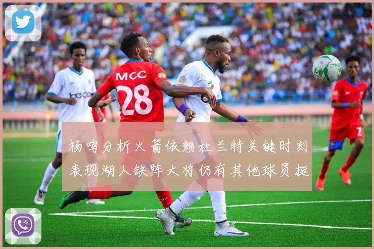杨鸣分析火箭依赖杜兰特关键时刻表现湖人缺阵大将仍有其他球员挺身而出