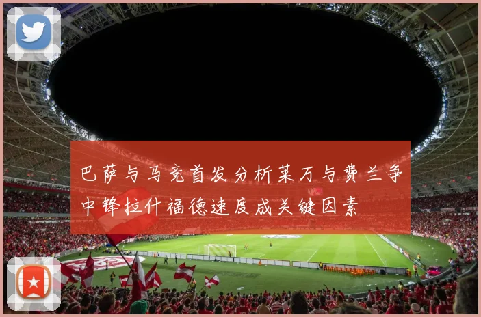 巴萨与马竞首发分析莱万与费兰争中锋拉什福德速度成关键因素