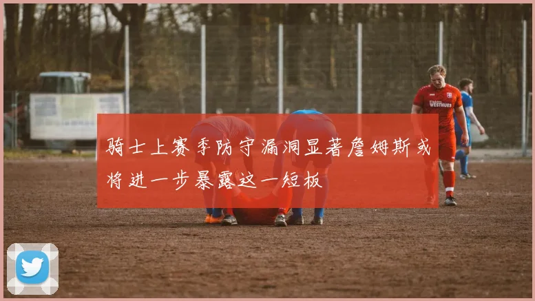 骑士上赛季防守漏洞显著詹姆斯或将进一步暴露这一短板